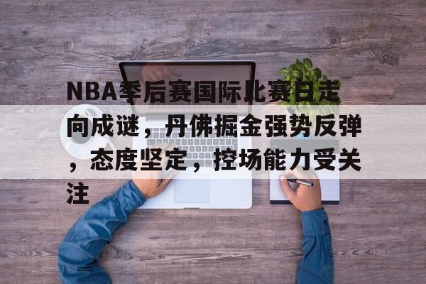 NBA季后赛国际比赛日走向成谜，丹佛掘金强势反弹，态度坚定，控场能力受关注的简单介绍-LoL