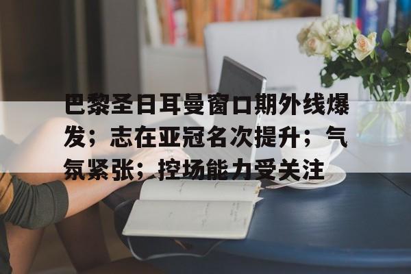 包含巴黎圣日耳曼窗口期外线爆发；志在亚冠名次提升；气氛紧张；控场能力受关注的词条-LoL